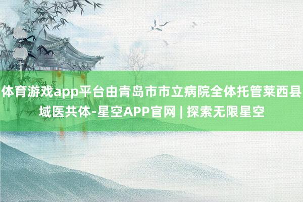 体育游戏app平台由青岛市市立病院全体托管莱西县域医共体-星空APP官网 | 探索无限星空