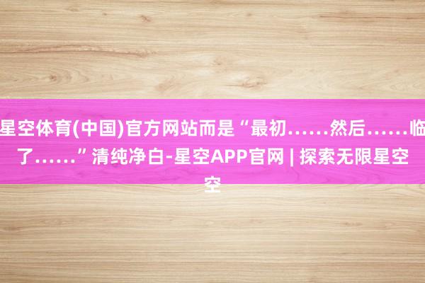 星空体育(中国)官方网站而是“最初……然后……临了……”清纯净白-星空APP官网 | 探索无限星空