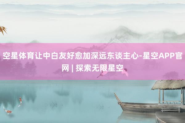 空星体育让中白友好愈加深远东谈主心-星空APP官网 | 探索无限星空