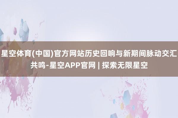 星空体育(中国)官方网站历史回响与新期间脉动交汇共鸣-星空APP官网 | 探索无限星空