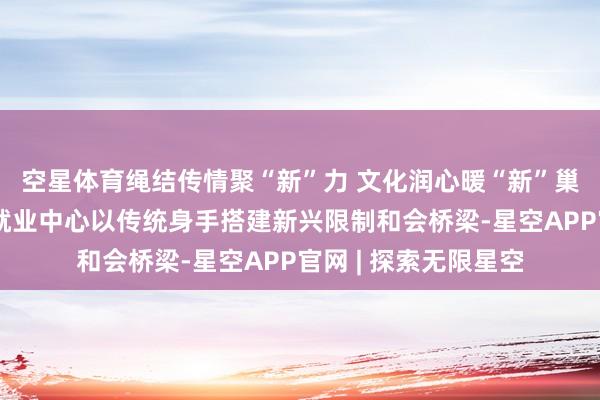空星体育绳结传情聚“新”力 文化润心暖“新”巢​丨青塔街谈党群就业中心以传统身手搭建新兴限制和会桥梁-星空APP官网 | 探索无限星空