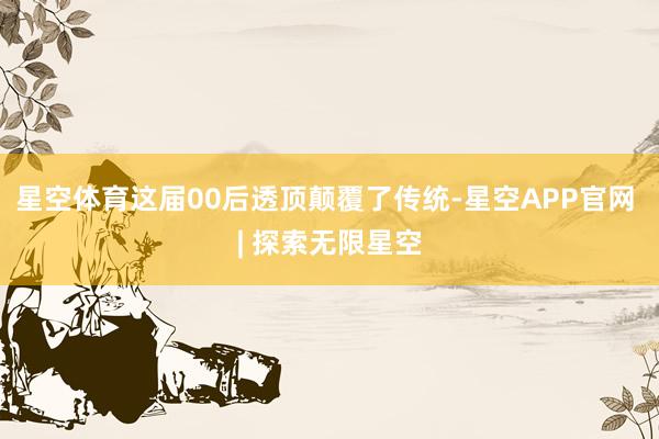 星空体育这届00后透顶颠覆了传统-星空APP官网 | 探索无限星空