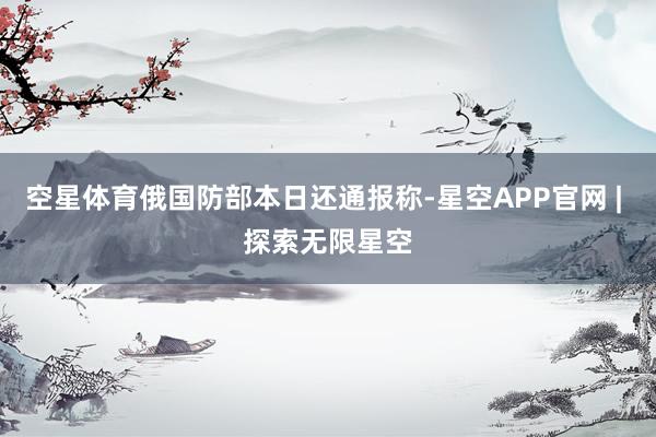 空星体育俄国防部本日还通报称-星空APP官网 | 探索无限星空